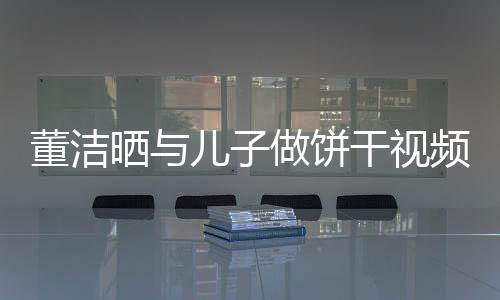 董潔曬與兒子做餅干視頻 母子倆其樂融融