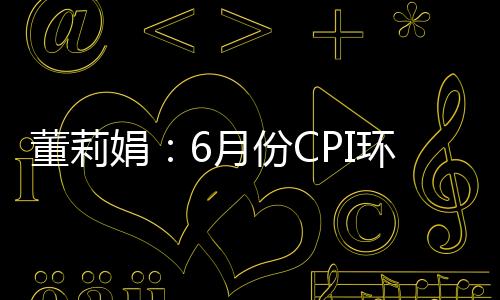 董莉娟：6月份CPI環(huán)比略有下降 PPI環(huán)比由降轉(zhuǎn)漲