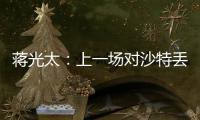 蔣光太：上一場對沙特丟了兩個定位球，會在相應薄弱方面做些準備