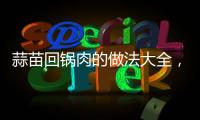 蒜苗回鍋肉的做法大全，蒜苗回鍋肉的做法