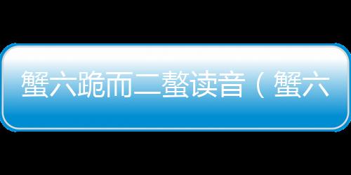 蟹六跪而二螯讀音（蟹六跪而二螯）