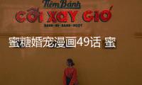 蜜糖婚寵漫畫49話 蜜糖婚寵真人漫畫完整全集在線閱讀