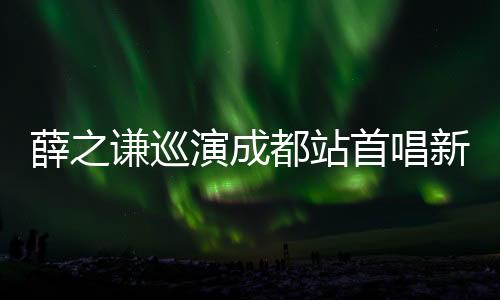 薛之謙巡演成都站首唱新曲《最好》 吃貨本性自曝沉迷火