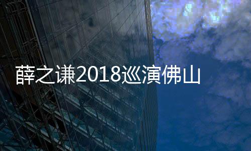 薛之謙2018巡演佛山站預(yù)售 回饋感恩