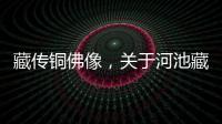藏傳銅佛像，關(guān)于河池藏式銅佛像詳細(xì)情況