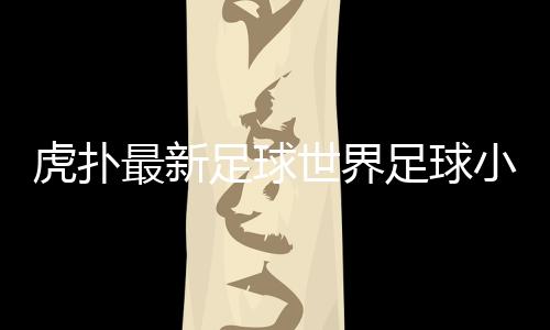 虎撲最新足球世界足球小將漫畫，近期國內足球新聞