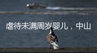 虐待未滿周歲嬰兒，中山一保姆獲刑1年4個月