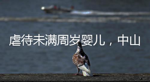 虐待未滿周歲嬰兒，中山一保姆獲刑1年4個月