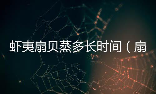 蝦夷扇貝蒸多長(zhǎng)時(shí)間（扇貝蒸多長(zhǎng)時(shí)間）