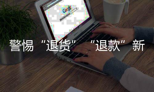 警惕“退貨”“退款”新騙局