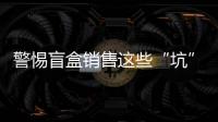 警惕盲盒銷售這些“坑” 京津冀消協組織發布盲盒消費調查結果