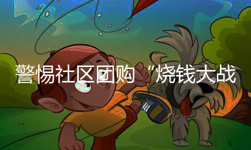 警惕社區(qū)團(tuán)購(gòu)“燒錢(qián)大戰(zhàn)”戕害市場(chǎng)競(jìng)爭(zhēng)秩序
