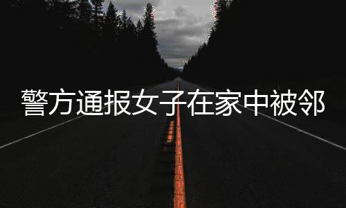 警方通報(bào)女子在家中被鄰居搶劫殺害：嫌犯已落網(wǎng)