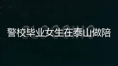 警校畢業女生在泰山做陪爬月入近2萬 體力與情緒價值并重