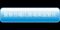 警察合唱比賽唱黑貓警長氣勢拉滿 網友：黑貓警長的鐵粉