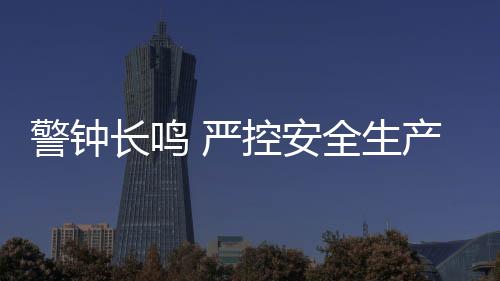 警鐘長鳴 嚴控安全生產高壓態勢