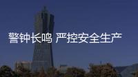 警鐘長鳴 嚴控安全生產高壓態勢