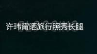許瑋甯曬旅行照秀長腿 假期將結(jié)束顯不舍
