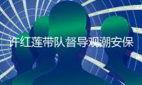 許紅蓮帶隊督導觀潮安保工作：繼續嚴陣以待，確保觀潮安全有序
