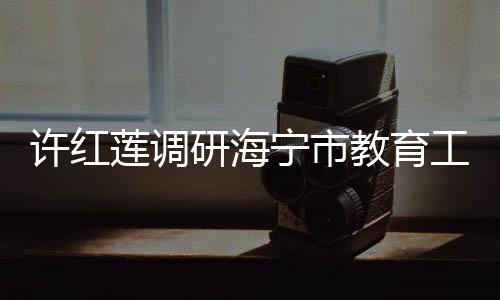 許紅蓮調研海寧市教育工作：提高站位高標定位 推動教育事業實現跨越提升