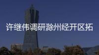 許繼偉調研滁州經開區拓展區及未來發展預留區_