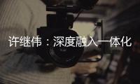 許繼偉：深度融入一體化 在發(fā)展的大格局中展現(xiàn)更大作為_