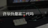 許華升是富二代嗎    身價有億嗎