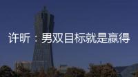 許昕：男雙目標(biāo)就是贏得冠軍 彌補(bǔ)兩年前失敗