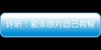 許昕：緊張感對自己有幫助 男隊競爭對手更廣泛