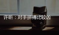 許昕：對手拼得比較兇 世乒賽后有點松自身失誤多