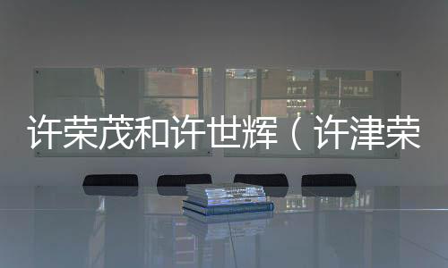 許榮茂和許世輝（許津榮與許世有關系）