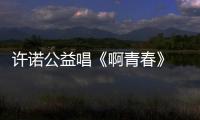 許諾公益唱《啊青春》 呼吁關愛貧困兒童【娛樂新聞】風尚中國網