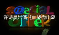 許詩晨出演《血戰微山島》 一改形象變堅毅戰士