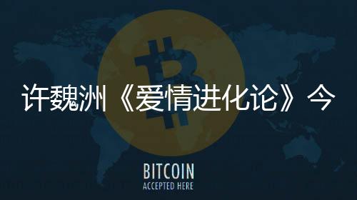許魏洲《愛情進化論》今晚回國 回憶中的男神即將上線