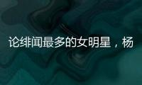 論緋聞最多的女明星，楊冪難以逃脫榜一的位置