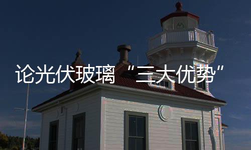論光伏玻璃“三大優(yōu)勢”,經(jīng)驗(yàn)交流