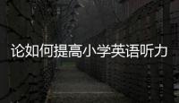 論如何提高小學英語聽力論文 如何才能提高英語聽力
