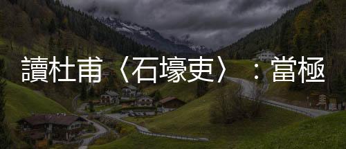 讀杜甫〈石壕吏〉：當極權半夜拍門，家破人亡的悲愴