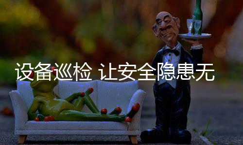 設備巡檢 讓安全隱患無處藏身