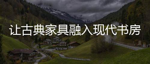 讓古典家具融入現(xiàn)代書(shū)房生活[圖]