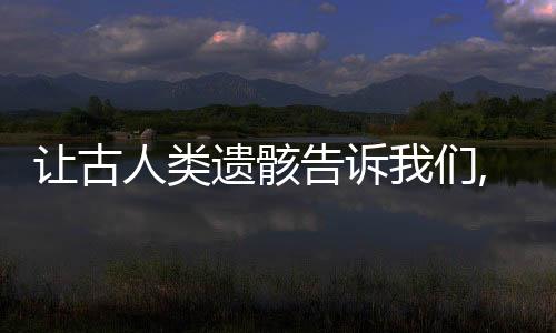 讓古人類遺骸告訴我們,人類是應(yīng)該怎樣擴(kuò)散到全球的