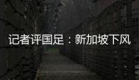 記者評(píng)國(guó)足：新加坡下風(fēng)球但路數(shù)對(duì)頭、看不出太吃力更沒(méi)有狼狽