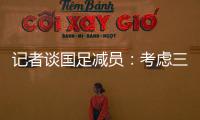 記者談國足減員：考慮三方面 歸化沒幫助也應算在內