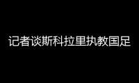記者談斯科拉里執(zhí)教國(guó)足可能性:恒大用過(guò)的怎么可能用