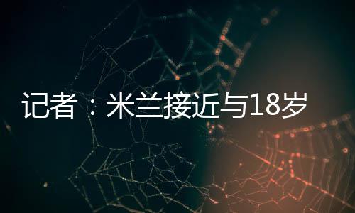 記者：米蘭接近與18歲中衛西米奇完成續約，新合同將簽至2028年