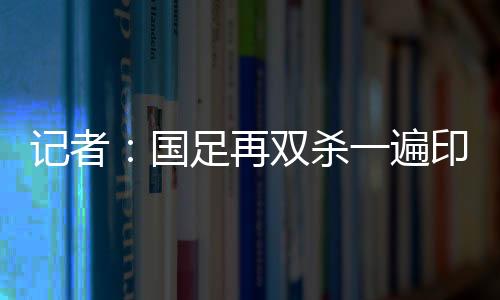 記者：國足再雙殺一遍印尼巴林就穩穩出線情況不好但也沒到最壞