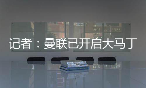 記者：曼聯(lián)已開(kāi)啟大馬丁的談判，阿莫林視其為未來(lái)一門(mén)