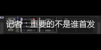 記者：重要的不是誰首發誰替補，如果要流量聚焦在個體更有噱頭