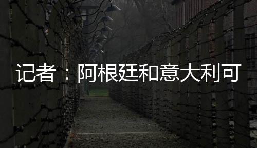 記者：阿根廷和意大利可能在3月份于美國踢一場比賽