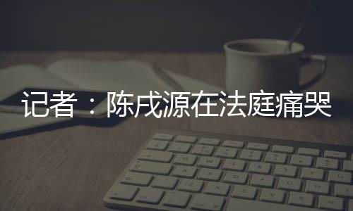 記者：陳戌源在法庭痛哭流涕，90度鞠躬近10秒鐘向中國球迷道歉